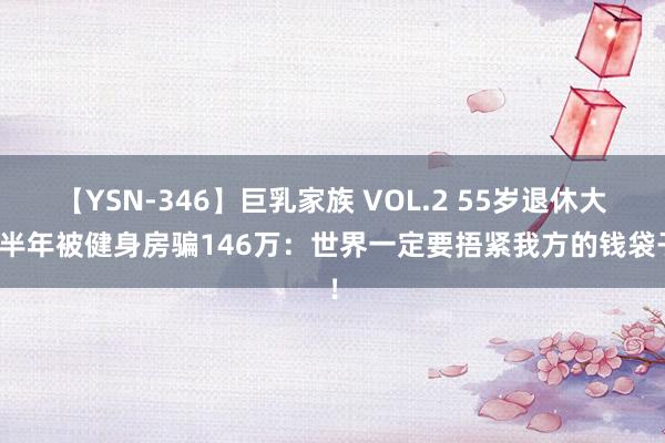 【YSN-346】巨乳家族 VOL.2 55岁退休大姨半年被健身房骗146万：世界一定要捂紧我方的钱袋子！