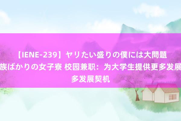 【IENE-239】ヤリたい盛りの僕には大問題！裸族ばかりの女子寮 校园兼职：为大学生提供更多发展契机