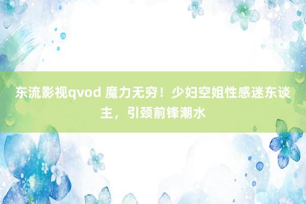 东流影视qvod 魔力无穷！少妇空姐性感迷东谈主，引颈前锋潮水