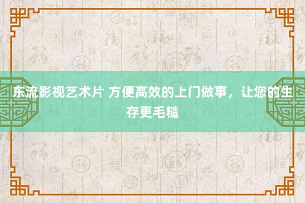 东流影视艺术片 方便高效的上门做事，让您的生存更毛糙