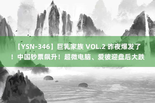 【YSN-346】巨乳家族 VOL.2 昨夜爆发了！中国钞票飙升！超微电脑、爱彼迎盘后大跌