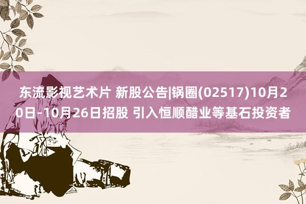 东流影视艺术片 新股公告|锅圈(02517)10月20日-10月26日招股 引入恒顺醋业等基石投资者