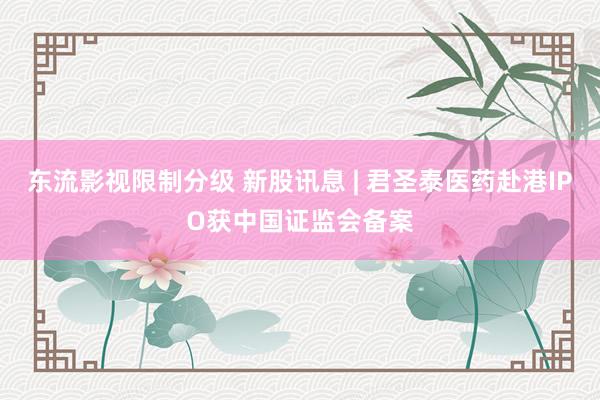 东流影视限制分级 新股讯息 | 君圣泰医药赴港IPO获中国证监会备案