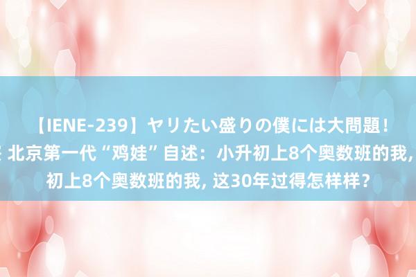 【IENE-239】ヤリたい盛りの僕には大問題！裸族ばかりの女子寮 北京第一代“鸡娃”自述：小升初上8个奥数班的我, 这30年过得怎样样？