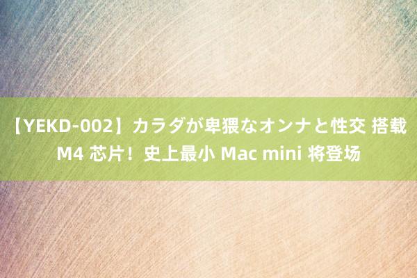 【YEKD-002】カラダが卑猥なオンナと性交 搭载 M4 芯片！史上最小 Mac mini 将登场