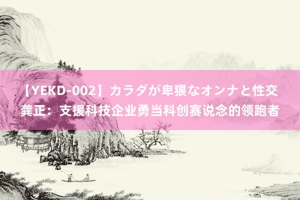 【YEKD-002】カラダが卑猥なオンナと性交 龚正：支援科技企业勇当科创赛说念的领跑者