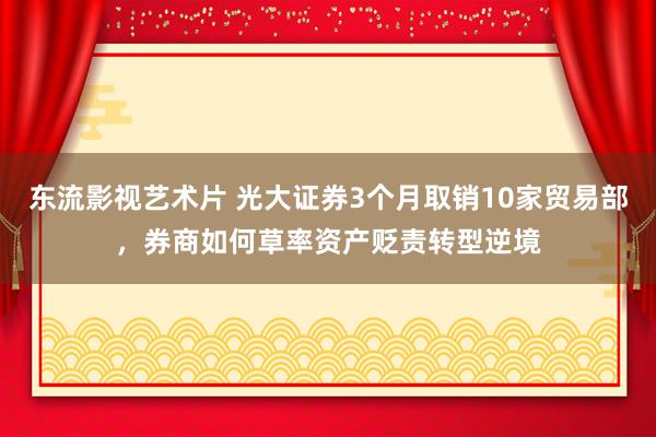 东流影视艺术片 光大证券3个月取销10家贸易部，券商如何草率资产贬责转型逆境