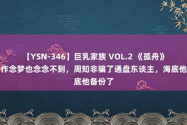 【YSN-346】巨乳家族 VOL.2 《孤舟》胡之平作念梦也念念不到，周知非骗了通盘东谈主，海底他备份了