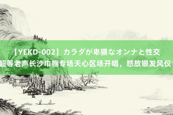 【YEKD-002】カラダが卑猥なオンナと性交 超等老声长沙巾帼专场天心区场开唱，怒放银发风仪！