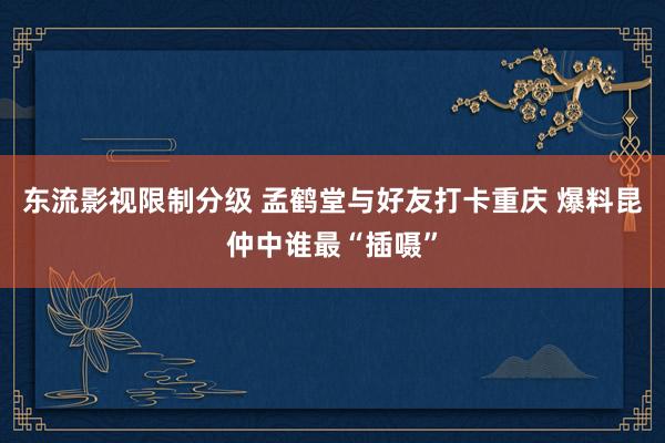 东流影视限制分级 孟鹤堂与好友打卡重庆 爆料昆仲中谁最“插嗫”