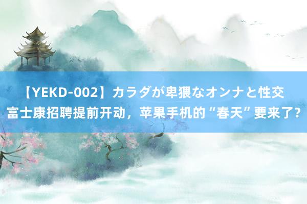 【YEKD-002】カラダが卑猥なオンナと性交 富士康招聘提前开动，苹果手机的“春天”要来了？