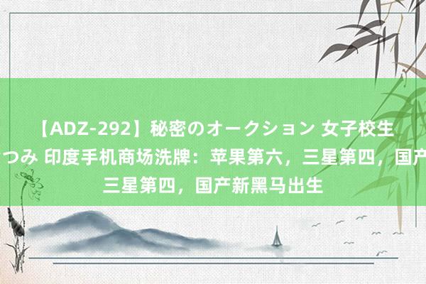 【ADZ-292】秘密のオークション 女子校生売ります なつみ 印度手机商场洗牌：苹果第六，三星第四，国产新黑马出生