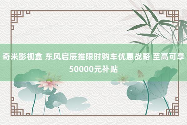 奇米影视盒 东风启辰推限时购车优惠战略 至高可享50000元补贴