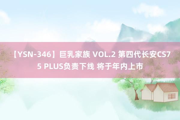 【YSN-346】巨乳家族 VOL.2 第四代长安CS75 PLUS负责下线 将于年内上市