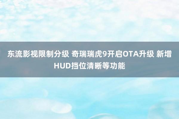 东流影视限制分级 奇瑞瑞虎9开启OTA升级 新增HUD挡位清晰等功能