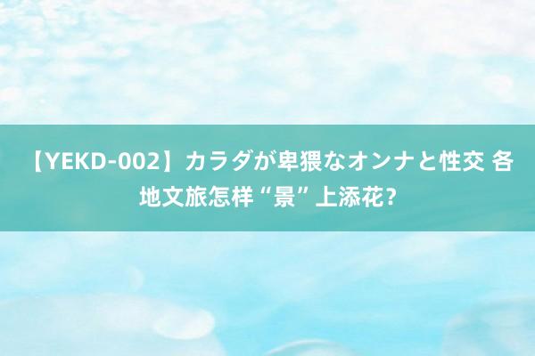 【YEKD-002】カラダが卑猥なオンナと性交 各地文旅怎样“景”上添花？