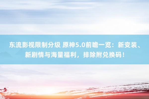 东流影视限制分级 原神5.0前瞻一览：新变装、新剧情与海量福利，排除附兑换码！