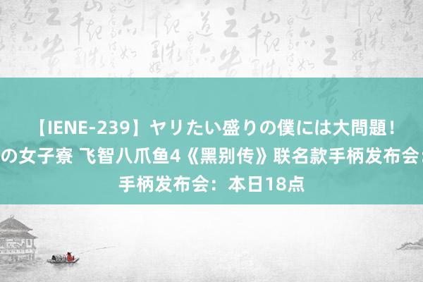 【IENE-239】ヤリたい盛りの僕には大問題！裸族ばかりの女子寮 飞智八爪鱼4《黑别传》联名款手柄发布会：本日18点