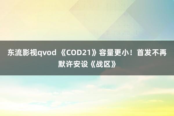 东流影视qvod 《COD21》容量更小！首发不再默许安设《战区》