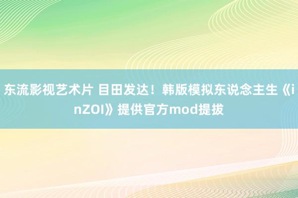 东流影视艺术片 目田发达！韩版模拟东说念主生《inZOI》提供官方mod提拔