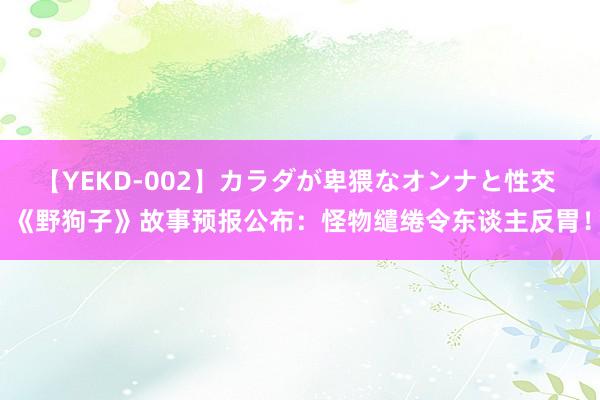 【YEKD-002】カラダが卑猥なオンナと性交 《野狗子》故事预报公布：怪物缱绻令东谈主反胃！