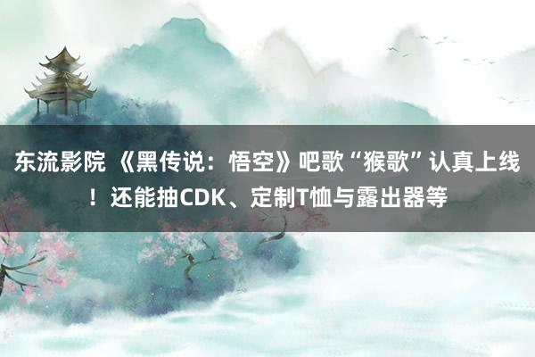 东流影院 《黑传说：悟空》吧歌“猴歌”认真上线！还能抽CDK、定制T恤与露出器等