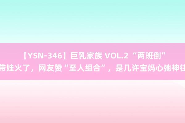 【YSN-346】巨乳家族 VOL.2 “两班倒”带娃火了，网友赞“至人组合”，是几许宝妈心弛神往