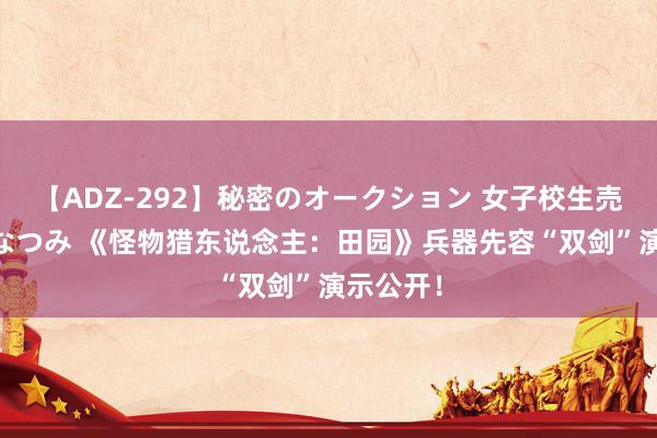 【ADZ-292】秘密のオークション 女子校生売ります なつみ 《怪物猎东说念主：田园》兵器先容“双剑”演示公开！