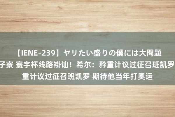 【IENE-239】ヤリたい盛りの僕には大問題！裸族ばかりの女子寮 寰宇杯线路褂讪！希尔：矜重计议过征召班凯罗 期待他当年打奥运