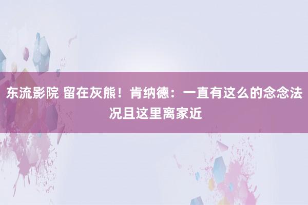 东流影院 留在灰熊！肯纳德：一直有这么的念念法 况且这里离家近