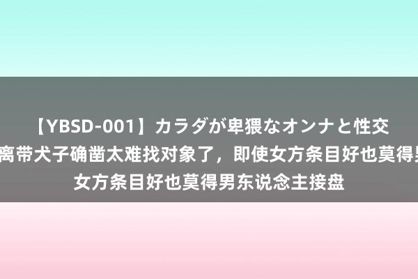 【YBSD-001】カラダが卑猥なオンナと性交 ザ★ベスト 仳离带犬子确凿太难找对象了，即使女方条目好也莫得男东说念主接盘