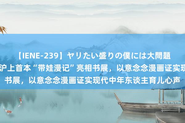 【IENE-239】ヤリたい盛りの僕には大問題！裸族ばかりの女子寮 沪上首本“带娃漫记”亮相书展，以意念念漫画证实现代中年东谈主育儿心声