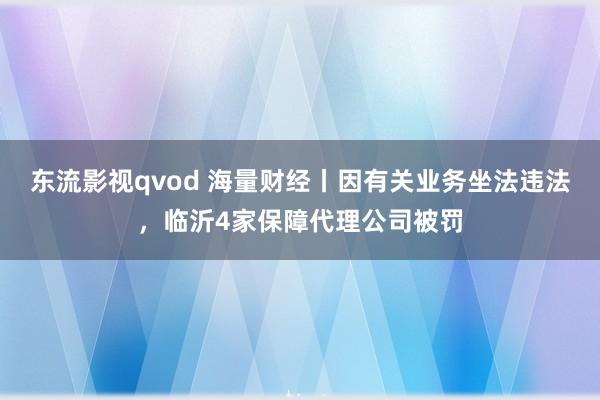 东流影视qvod 海量财经丨因有关业务坐法违法，临沂4家保障代理公司被罚