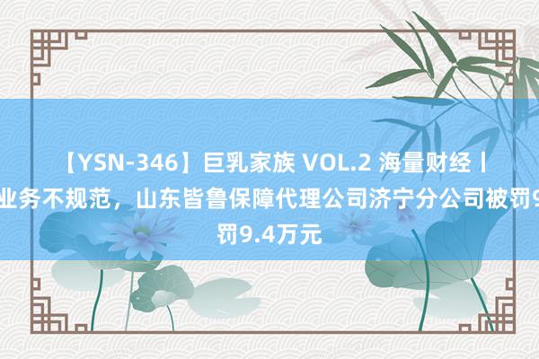 【YSN-346】巨乳家族 VOL.2 海量财经丨因多项业务不规范，山东皆鲁保障代理公司济宁分公司被罚9.4万元