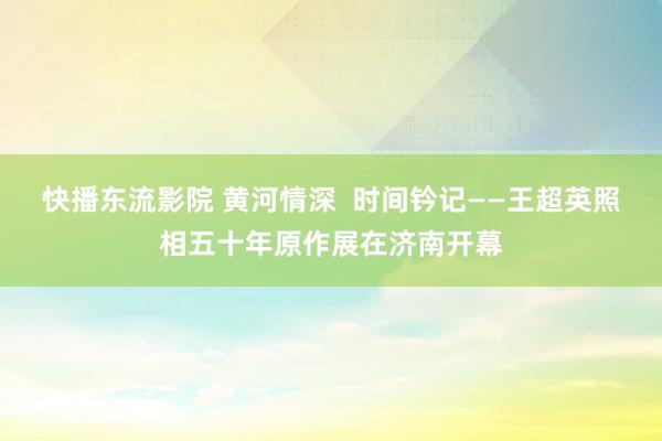 快播东流影院 黄河情深  时间钤记——王超英照相五十年原作展在济南开幕