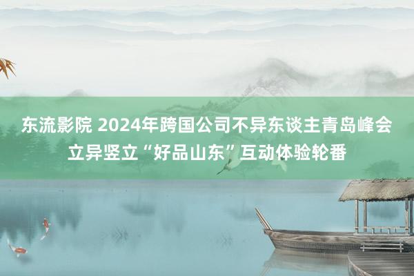 东流影院 2024年跨国公司不异东谈主青岛峰会立异竖立“好品山东”互动体验轮番