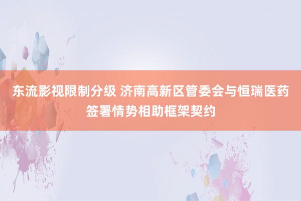 东流影视限制分级 济南高新区管委会与恒瑞医药签署情势相助框架契约