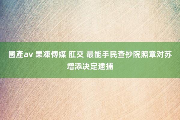 國產av 果凍傳媒 肛交 最能手民查抄院照章对苏增添决定逮捕