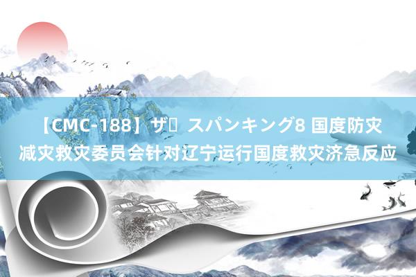 【CMC-188】ザ・スパンキング8 国度防灾减灾救灾委员会针对辽宁运行国度救灾济急反应