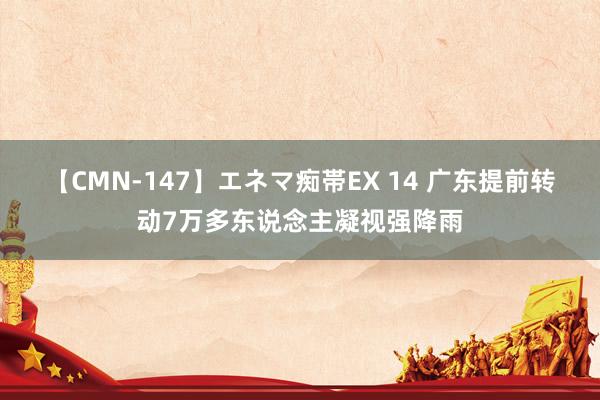 【CMN-147】エネマ痴帯EX 14 广东提前转动7万多东说念主凝视强降雨