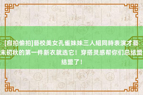 [自拍偷拍]藝校美女孔雀妹妹三人組同時表演才藝 夏末初秋的第一件新衣就选它！穿搭灵感帮你们总结盟了！