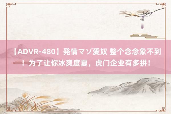 【ADVR-480】発情マゾ愛奴 整个念念象不到！为了让你冰爽度夏，虎门企业有多拼！