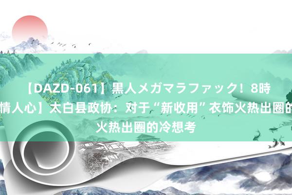 【DAZD-061】黒人メガマラファック！8時間 【社情人心】太白县政协：对于“新收用”衣饰火热出圈的冷想考