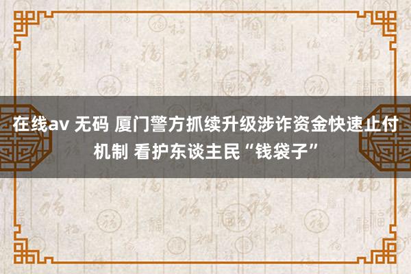 在线av 无码 厦门警方抓续升级涉诈资金快速止付机制 看护东谈主民“钱袋子”