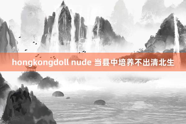 hongkongdoll nude 当县中培养不出清北生