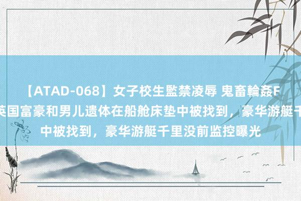 【ATAD-068】女子校生監禁凌辱 鬼畜輪姦FOREVER2 遇险英国富豪和男儿遗体在船舱床垫中被找到，豪华游艇千里没前监控曝光