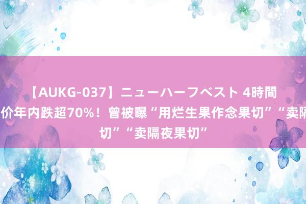 【AUKG-037】ニューハーフベスト 4時間 百果园股价年内跌超70%！曾被曝“用烂生果作念果切”“卖隔夜果切”