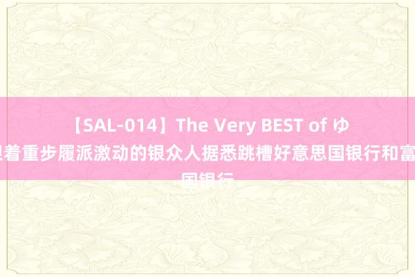 【SAL-014】The Very BEST of ゆか 瑞银着重步履派激动的银众人据悉跳槽好意思国银行和富国银行