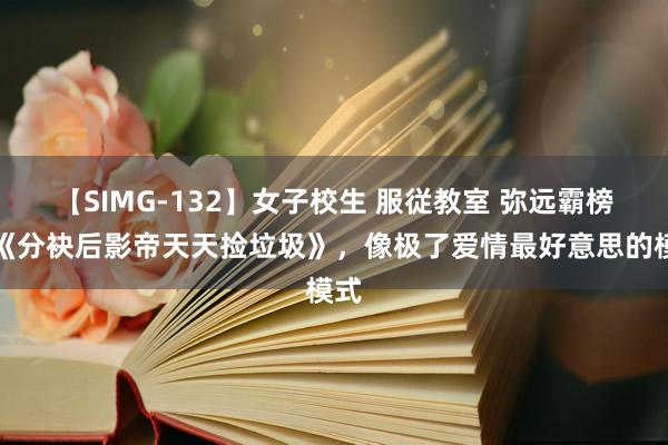 【SIMG-132】女子校生 服従教室 弥远霸榜的《分袂后影帝天天捡垃圾》，像极了爱情最好意思的模式