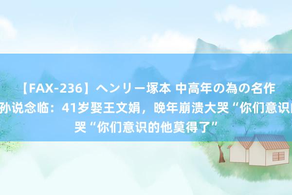 【FAX-236】ヘンリー塚本 中高年の為の名作裏ビデオ集 孙说念临：41岁娶王文娟，晚年崩溃大哭“你们意识的他莫得了”